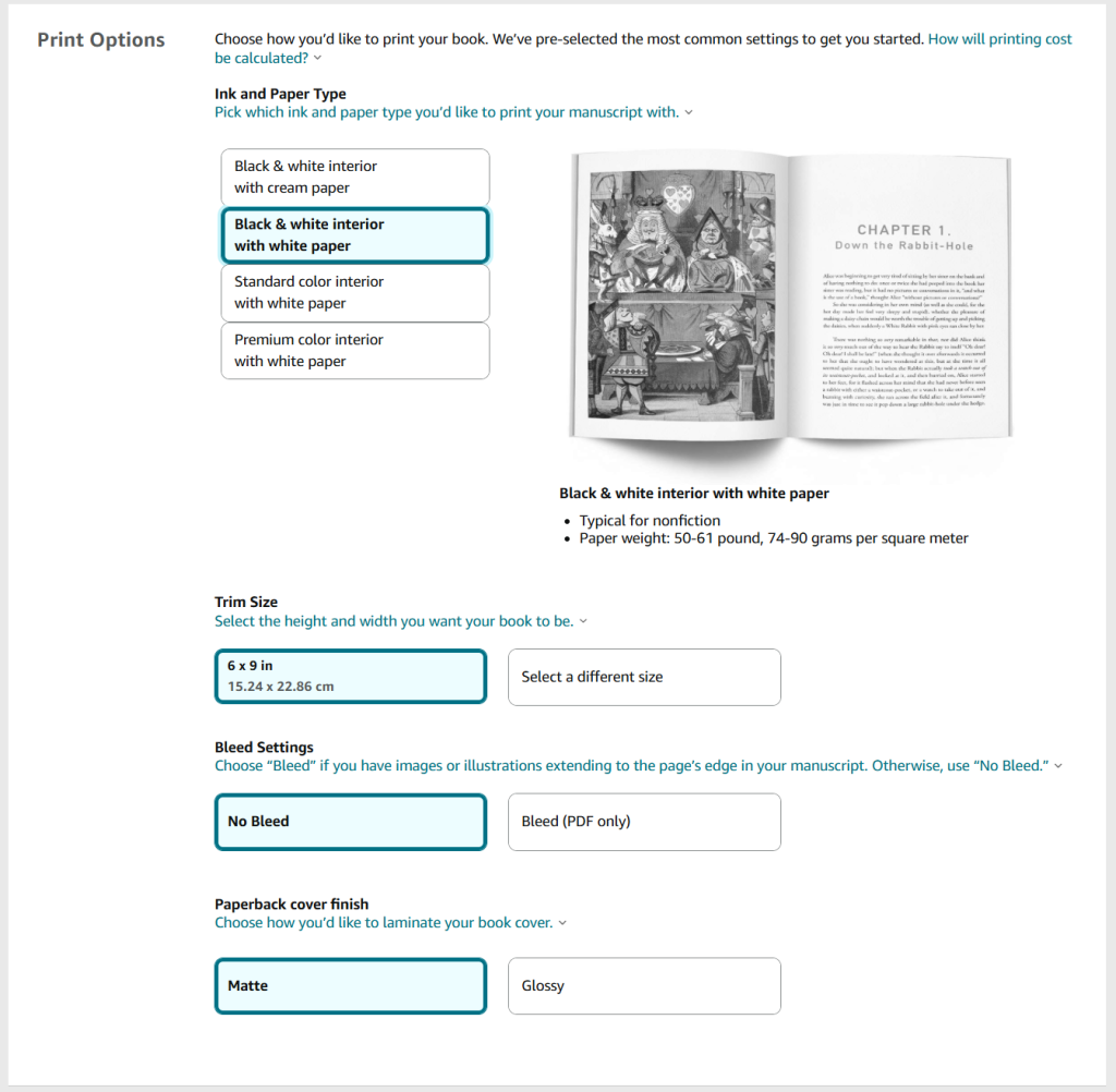 A screenshot from the KDP publishing process for paperback books. The heading is 'Print Options' and there are multiple sections. 

Section 1 - Ink and Paper Type. There are four options.
Option 1: black and white interior on cream paper. 
Option 2: black and white interior on white paper.
Option 3: standard colour interior on white paper.
Option 4: premium colour interior on white paper.

Section 2 - Trim Size. 
6 x 9 in (15.24 x 22.86 cm) is automatically selected or there is a button to 'Select a different size'. 

Section 3 - Bleed Settings. 'No Bleed' is automatically selected and there is a button for 'Bleed'. 

Section 4 - Paperback cover finish. 'Matte' is automatically selected and there is a button for 'Glossy'. 