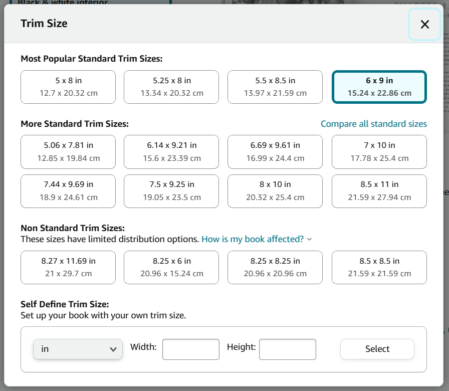 Screenshot of KDP paperback trim sizes.
Most Popular Standard Trim Sizes. Option 1: 5 x 8 in (12.7 x 20.32 cm). Option 2: 5.25 x 8 in (13.34 x 20.32 cm). Option 3: 5.5 x 8.5 in (13.97 x 21.59 cm). Option 4: 6 x 9 in (12.24 x 22.86 cm).
More Standard Trim Sizes
Option 5: 5.06 x 7.81 in (12.85 x 19.84 cm). Option 6: 6.14 x 9.21 in (15.6 x 23.39 cm). Option 7: 6.69 x 9.61 in (16.99 x 24.4 cm). Option 8: 7 x 10 in (17.78 x 25.4 cm). Option 9: 7.44 x 9.69 in (18.9 x 24.61 cm). Option 10: 7.5 x 9.25 in (19.05 x 23.5 cm). Option 11: 8 x 10 in (20.32 x 25.4 cm). Option 12: 8.5 x 11 in (21.59 x 27.94 cm).
Non-Standard Trim Sizes
Option 13: 8.27 x 11.69 in (21 x 29.7 cm). Option 14: 8.25 x 6 in (20.96 x 15.24 cm). Option 15: 8.25 x 8.25 in (20.96 x 20.96 cm). Option 16: 8.5 x 8.5 in (21.59 x 21.59 cm).
Self-Define Trim Size
Options to create a custom trim size.